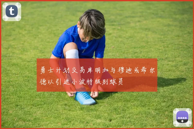 勇士计划交易库明加与穆迪或希尔德以引进小波特级别球员