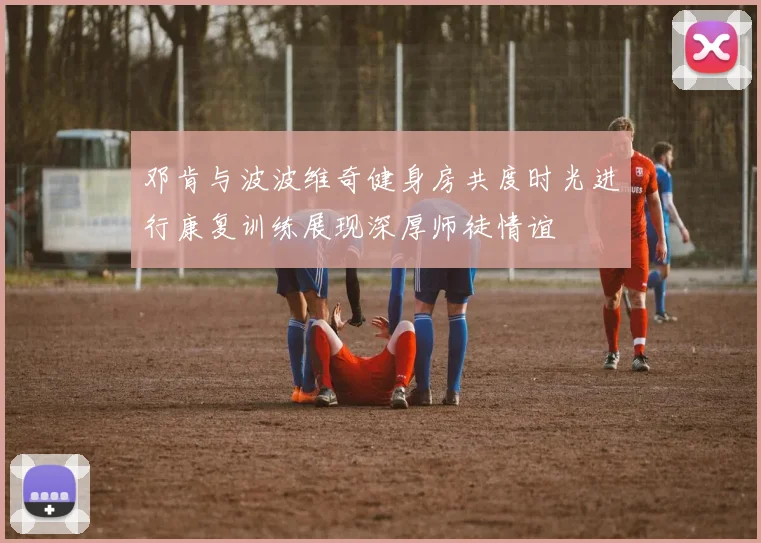 邓肯与波波维奇健身房共度时光进行康复训练展现深厚师徒情谊