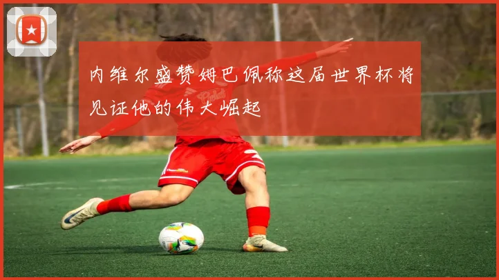 内维尔盛赞姆巴佩称这届世界杯将见证他的伟大崛起