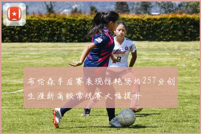 布伦森季后赛表现惊艳场均257分创生涯新高较常规赛大幅提升