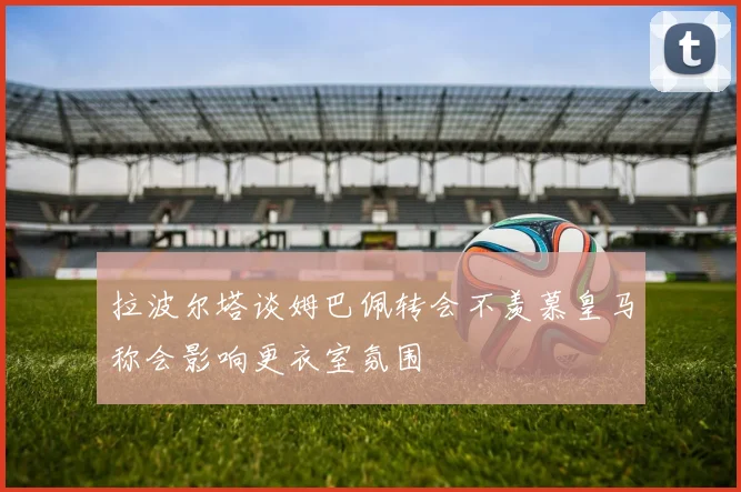 拉波尔塔谈姆巴佩转会不羡慕皇马称会影响更衣室氛围