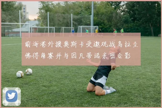 前海港外援奥斯卡受邀观战乌拉圭佛得角赛并与因凡蒂诺亲密合影