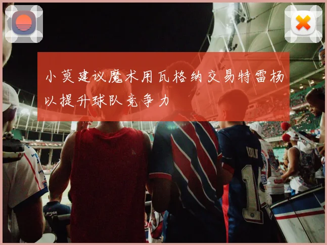 小莫建议魔术用瓦格纳交易特雷杨以提升球队竞争力