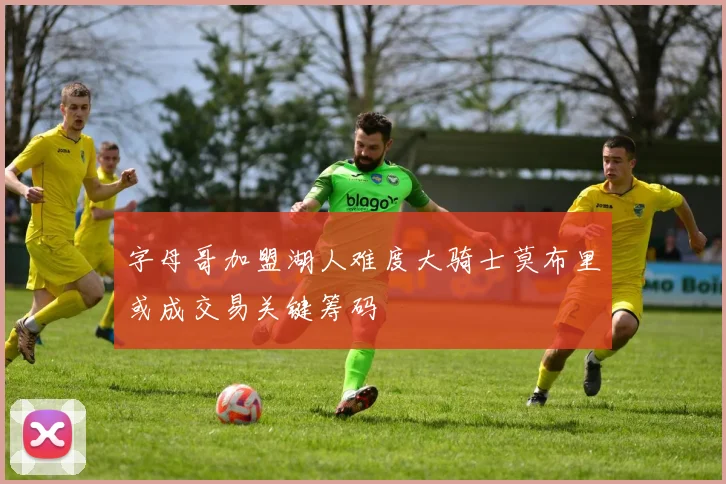 字母哥加盟湖人难度大骑士莫布里或成交易关键筹码