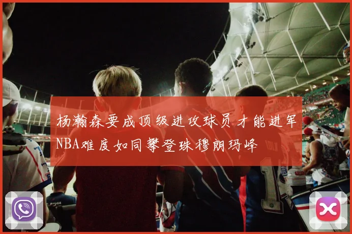杨瀚森要成顶级进攻球员才能进军NBA难度如同攀登珠穆朗玛峰