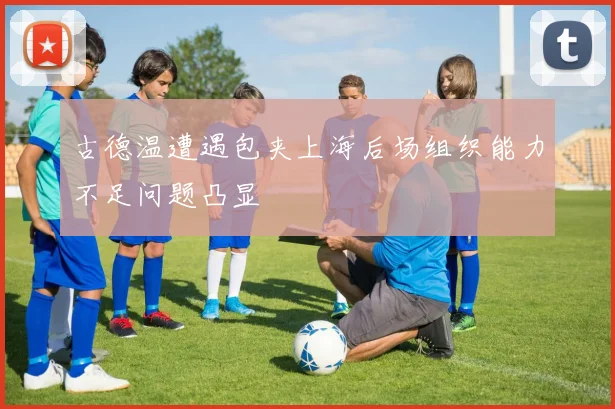 古德温遭遇包夹上海后场组织能力不足问题凸显