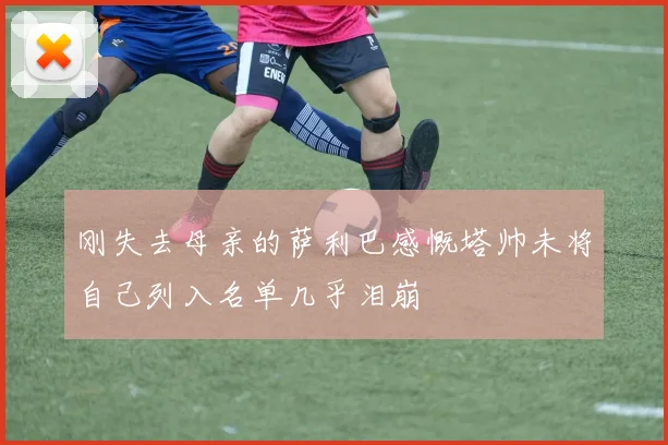刚失去母亲的萨利巴感慨塔帅未将自己列入名单几乎泪崩