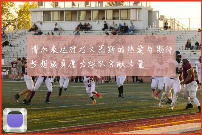 博加表达对尤文图斯的热爱与期待梦想成真愿为球队贡献力量