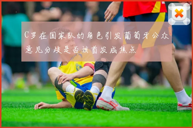 C罗在国家队的角色引发葡萄牙公众意见分歧是否该首发成焦点