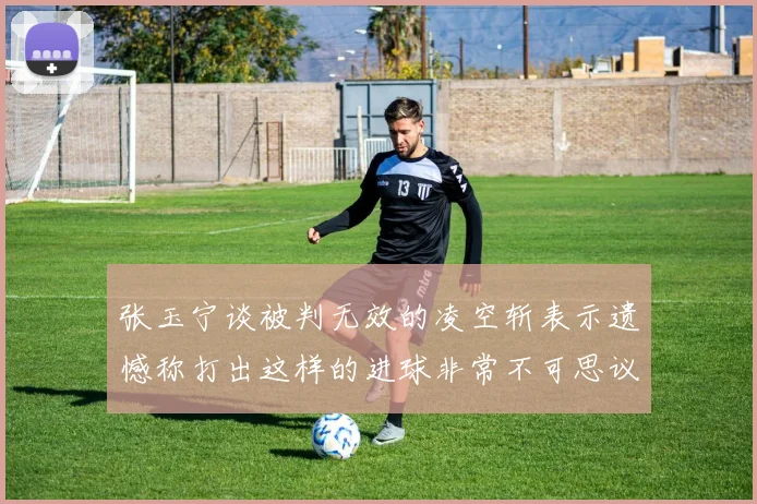 张玉宁谈被判无效的凌空斩表示遗憾称打出这样的进球非常不可思议
