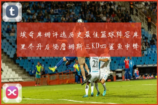 埃奇库姆评选历史最佳篮球阵容库里乔丹后场詹姆斯三KD四鲨鱼中锋