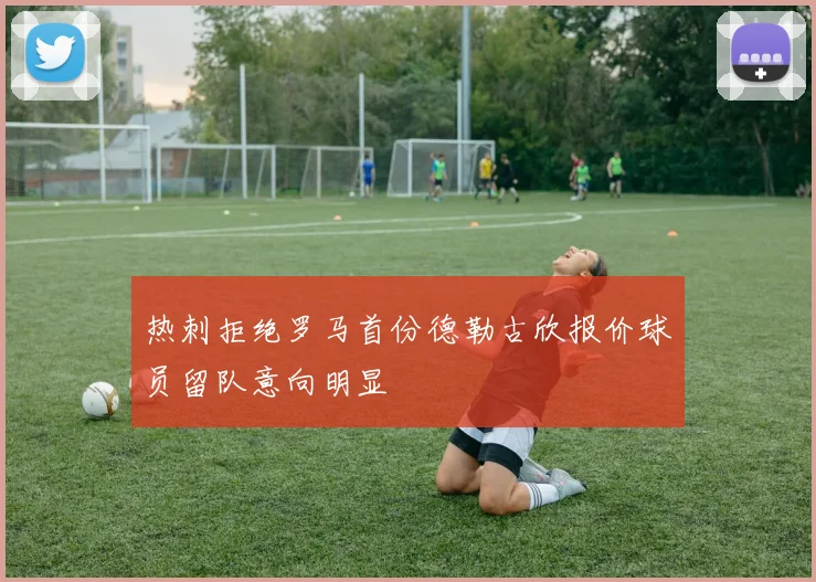 热刺拒绝罗马首份德勒古欣报价球员留队意向明显