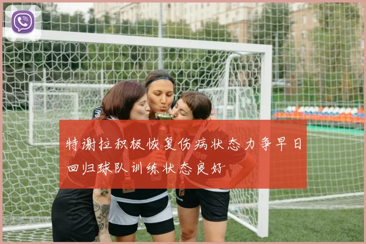 特谢拉积极恢复伤病状态力争早日回归球队训练状态良好